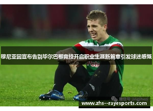 穆尼亚因宣布告别毕尔巴鄂竞技开启职业生涯新篇章引发球迷感慨