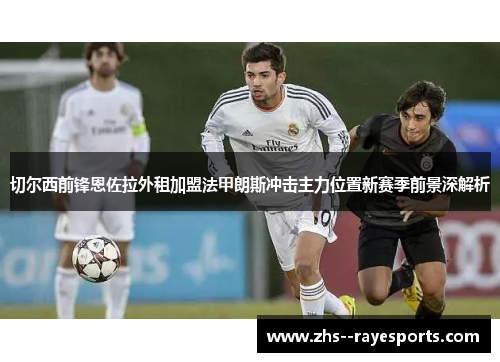 切尔西前锋恩佐拉外租加盟法甲朗斯冲击主力位置新赛季前景深解析