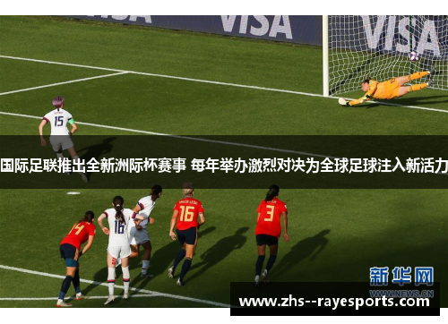 国际足联推出全新洲际杯赛事 每年举办激烈对决为全球足球注入新活力