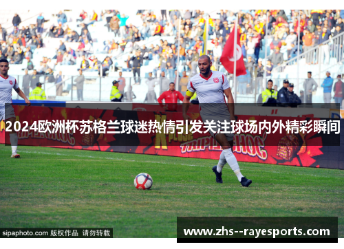 2024欧洲杯苏格兰球迷热情引发关注球场内外精彩瞬间